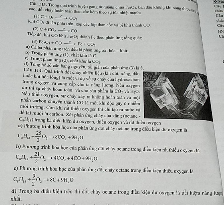 Trong quả trình luyện gang từ quặng chứa Fe_2O_3 , ban đầu không khi nóng được sén Câu 
cao, đốt cháy hoàn toàn than cốc kèm theo sự tỏa nhiệt mạnh: chứa Câu
(1) C+O_2xrightarrow rCO_2
phản
Khí CO_2 đi lên phía trên, gặp các lớp than cốc và bị khử thành CO. Câu
HN
(2) C+CO_2xrightarrow r°CO C
Tiếp đó, khí CO khử Fe_2O 5 thành Fe theo phản ứng tổng quát:
(3) Fe_2O_3+COto Fe+CO_2
a) Cả ba phản ứng trên đều là phản ứng oxi hóa - khử.
b) Trong phản ứng (1), chất khử là C
c) Trong phản ứng (2), chất khử là CO_2.
d) Tổng hệ số cân bằng nguyên, tổi giản của phản ứng (3) là 8.
Câu 114. Quá trình đốt cháy nhiên liệu (khí đốt, xăng, dầu
hoặc khí hóa lòng) là một ví dụ về sự cháy của hydrocacbon
trong oxygen và cung cấp cho ta năng lượng. Nếu oxygen
dư thì sự cháy hoàn toàn và cho sản phẩm là CO_2 và H_2O.
Nếu thiếu oxygen, sự cháy xảy ra không hoàn toàn và mộ
phần carbon chuyển thành CO là một khi độc gây ô nhiễm
môi trường. Còn khi rất thiếu oxygen thỉ chỉ tạo ra nước v
để lại muội là carbon. Xét phản ứng cháy của xăng (octane
C_8H_18) trong ba điều kiện dư oxygen, thiếu oxygen và rắt thiếu oxygen
a) Phương trình hóa học của phản ứng đốt cháy octane trong điều kiện dư oxygen là
C_8H_18+ 25/2 O_2to 8CO_2+9H_2O
b) Phương trình hóa học của phản ứng đốt cháy octane trong diều kiện rắt thiểu oxygen là
C_8H_18+ 21/2 O_2to 4CO_2+4CO+9H_2O
c) Phương trình hóa học của phản ứng đốt cháy octane trong điều kiện thiếu oxygen là
C_8H_18+ 9/2 O_2to 8C+9H_2O
d) Trong ba diều kiện trên thì đốt cháy octane trong diều kiện dư oxygen là tiết kiệm năng lượn
nhất.