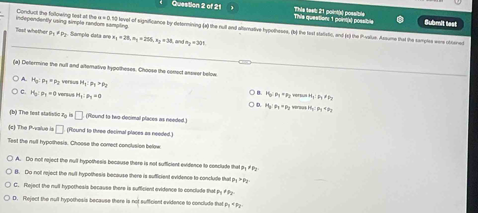 This test: 21 point(s) possible
Question 2 of 21 This question: 1 point(s) possible Submit test
independently using simple random sampling
Conduct the following test at the alpha =0.10 level of significance by determining (a) the null and alternative hypotheses, (b) the test statistic, and (c) the P -value. Assume that the samples were obtained
Test whether p_1!= p_2. Sample data are x_1=28, n_1=255, x_2=38 , and n_2=301. 
(a) Determine the null and alternative hypotheses. Choose the correct answer below.
A. H_0:p_1=p_2 versus H_1:p_1>p_2 H_0:p_1=p_2
B. versus H_1:p_1!= p_2
C. H_0:p_1=0 versus H_1:p_1=0 H_0:p_1=p_2 H_1:p_1
D. versus
(b) The test statistic z_0 is □ (Round to two decimal places as needed.)
(c) The P -value is □ (Round to three decimal places as needed.)
Test the null hypothesis. Choose the correct conclusion below.
A. Do not reject the null hypothesis because there is not sufficient evidence to conclude that p_1!= p_2
B. Do not reject the null hypothesis because there is sufficient evidence to conclude that p_1>p_2
C. Reject the null hypothesis because there is sufficient evidence to conclude that p_1!= p_2.
D. Reject the null hypothesis because there is not sufficient evidence to conclude that p_1 .