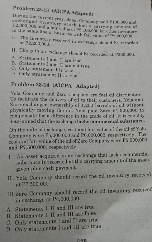 Problem 23-13 (AICPA Adapted)
During the current year, Beam Company paid P100,000 and
exchanged inventory which had a carrying amount of
P2,000,000 and a fair value of P2,100,000 for other inventory
in the same line of business with fair value of P2,200,000.
I. The inventory received in exchange should be recorded
at P2,200,000.
II. The gain on exchange should be recorded at P200,000.
A. Statements I and II are true
B. Statements I and II are not true
C. Only statement I is true
D. Only stratement II is true
Problem 23-14 (AICPA Adapted)
Yola Company and Zaro Company are fuel oil distributors.
To facilitate the delivery of oil to their customers, Yola and
Zaro exchanged ownership of 1,200 barrels of oil without
physically moving the oil. Yola paid Zaro P1,500,000 to
compensate for a difference in the grade of oil. It is reliably
determined that the exchange lacks commercial substance.
On the date of exchange, cost and fair value of the oil of Yola
Company were P5,000,000 and P6,000,000, respectively. The
cost and fair value of the oil of Zaro Company were P5,500,000
and P7,500,000, respectively
I. An asset acquired in an exchange that lacks commercial
substance is recorded at the carrying amount of the asset
given plus cash payment.
II. Yola Company should record the oil inventory received
at P7,500,000.
III.Zaro Company should record the oil inventory received
in exchange at P4,000,000.
A. Statements I, II and III are true
B. Statements I, II and III are false
C. Only statements I and II are true
D. Only statements I and III are true