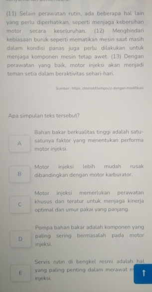 (11) Selain perawatan rutin, ada beberapa hal lain
yang perlu diperhatikan, seperti menjaga kebersihan
motor secara keseluruhan. (12) Menghindari
kebiasaan buruk seperti mematikan mesin saat masih
dalam kondisi panas juga perlu dilakukan untuk
menjaga komponen mesin tetap awet. (13) Dengan
perawatan yang baik, motor injeksi akan menjadi
teman setia dalam beraktivitas sehari-hari.
Sumber : https_otomotif.tempo.co dengan modifikasi
Apa simpulan teks tersebut?
Bahan bakar berkualitas tinggi adalah satu-
A satunya faktor yang menentukan performa
motor injeksi.
Motor injeksi lebih mudah rusak
B dibandingkan dengan motor karburator.
Motor injeksi memerlukan perawatan
C khusus dan teratur untuk menjaga kinerja
optimal dan umur pakai yang panjang.
Pompa bahan bakar adalah komponen yang
D paling sering bermasalah pada motor
injeksi.
Servis rutin di bengkel resmi adalah hal
E yang paling penting dalam merawat m ↑
injeksi.