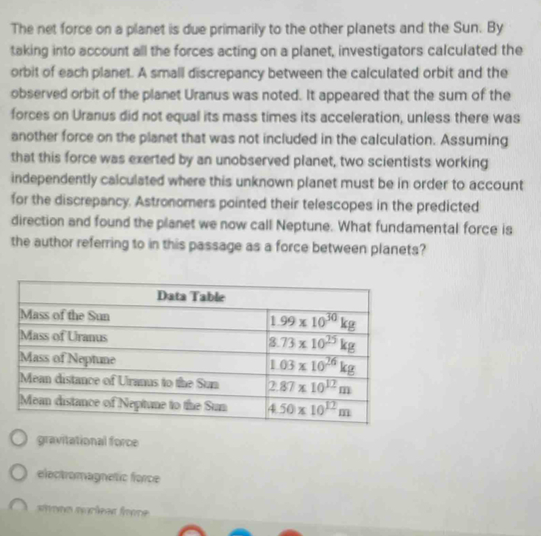 The net force on a planet is due primarily to the other planets and the Sun. By
taking into account all the forces acting on a planet, investigators calculated the
orbit of each planet. A small discrepancy between the calculated orbit and the
observed orbit of the planet Uranus was noted. It appeared that the sum of the
forces on Uranus did not equal its mass times its acceleration, unless there was
another force on the planet that was not included in the calculation. Assuming
that this force was exerted by an unobserved planet, two scientists working
independently calculated where this unknown planet must be in order to account
for the discrepancy. Astronomers pointed their telescopes in the predicted
direction and found the planet we now call Neptune. What fundamental force is
the author referring to in this passage as a force between planets?
gravitational force
electromagnetic force