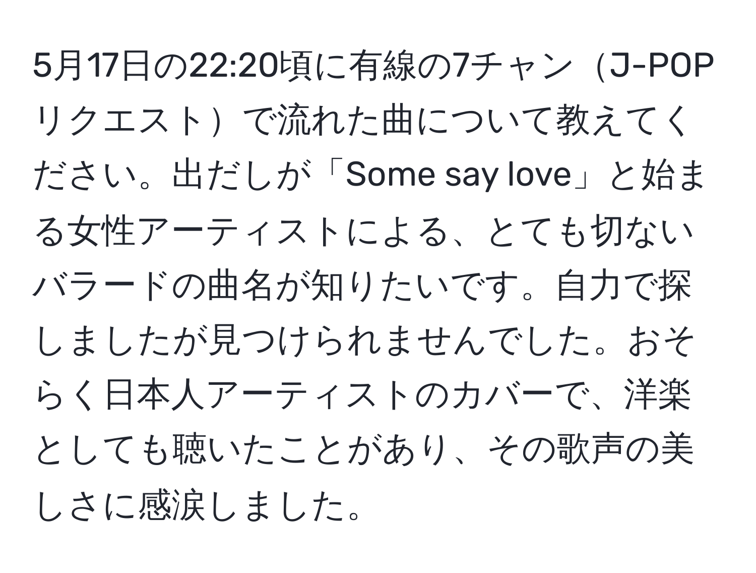 5月17日の22:20頃に有線の7チャンJ-POPリクエストで流れた曲について教えてください。出だしが「Some say love」と始まる女性アーティストによる、とても切ないバラードの曲名が知りたいです。自力で探しましたが見つけられませんでした。おそらく日本人アーティストのカバーで、洋楽としても聴いたことがあり、その歌声の美しさに感涙しました。