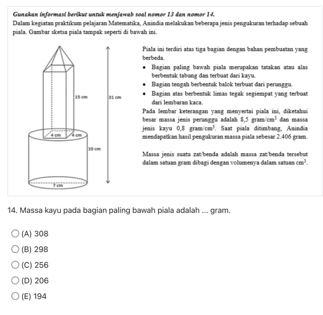 Gunakan informasi berikut untuk menjawab soal nomor 13 dan nomor 14.
Dalam kegiatan praktikum pelajaran Matematika, Anindia melakukan beberapa jenis pengukuran terhadap sebuah
piala. Gambar sketsa piala tampak seperti di bawah ini.
Piala ini terdiri atas tiga bagian dengan bahan pembuatan yang
berbeda.
Bagian paling bawah piala merupakan tatakan atau alas
berbentuk tabung dan terbuat dari kayu.
Bagian tengah berbentuk balok terbuat dari perunggu.
Bagian atas berbentuk limas tegak segiempat yang terbuat
dari lembaran kaca.
Pada lembar keterangan yang menyertai piala ini, diketahui
besar massa jenis perunggu adalah 8,5 gra m/cm^3 dan massa
jenis kayu  0, 8g ran 1/cm^3. Saat piala ditimbang, Anindia
mendapatkan hasil pengukuran massa piala sebesar 2.406 gram.
Massa jenis suatu zat/benda adalah massa zat/benda tersebut
dalam satuan gram dibagi dengan volumenya dalam satuan cm^3. 
14. Massa kayu pada bagian paling bawah piala adalah ... gram.
(A) 308
(B) 298
(C) 256
(D) 206
(E) 194