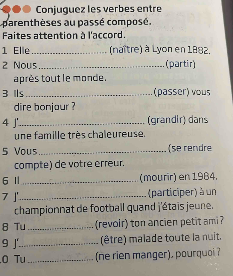 Conjuguez les verbes entre 
parenthèses au passé composé. 
Faites attention à l'accord. 
1 Elle _(naître) à Lyon en 1882. 
2 Nous_ (partir) 
après tout le monde. 
3 Ils _(passer) vous 
dire bonjour ? 
4 J_ (grandir) dans 
une famille très chaleureuse. 
5 Vous _(se rendre 
compte) de votre erreur. 
6Ⅱ _(mourir) en 1984. 
7 J_ (participer) à un 
championnat de football quand j'étais jeune. 
8 Tu _(revoir) ton ancien petit ami ? 
9 j_ (être) malade toute la nuit. 
0 Tu _(ne rien manger), pourquoi ?