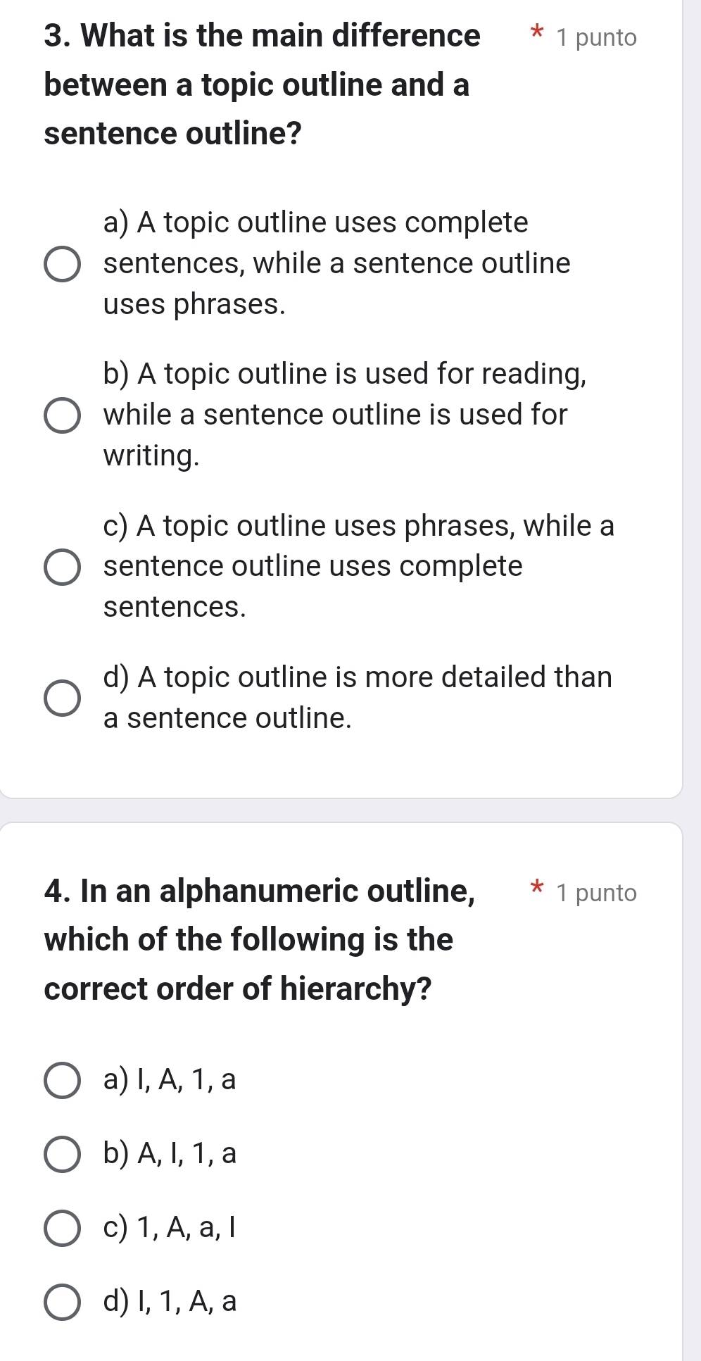 What is the main difference 1 punto
between a topic outline and a
sentence outline?
a) A topic outline uses complete
sentences, while a sentence outline
uses phrases.
b) A topic outline is used for reading,
while a sentence outline is used for
writing.
c) A topic outline uses phrases, while a
sentence outline uses complete
sentences.
d) A topic outline is more detailed than
a sentence outline.
4. In an alphanumeric outline, 1 punto
which of the following is the
correct order of hierarchy?
a) I, A, 1, a
b) A, I, 1, a
c) 1, A, a, I
d) I, 1, A, a