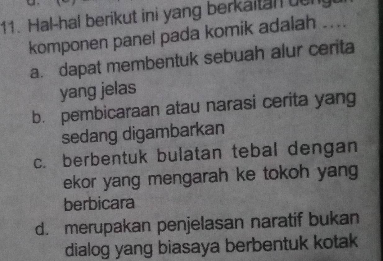 Hal-hal berikut ini yang berkaitan beng
komponen panel pada komik adalah ....
a. dapat membentuk sebuah alur cerita
yang jelas
b. pembicaraan atau narasi cerita yang
sedang digambarkan
c. berbentuk bulatan tebal dengan
ekor yang mengarah ke tokoh yang
berbicara
d. merupakan penjelasan naratif bukan
dialog yang biasaya berbentuk kotak