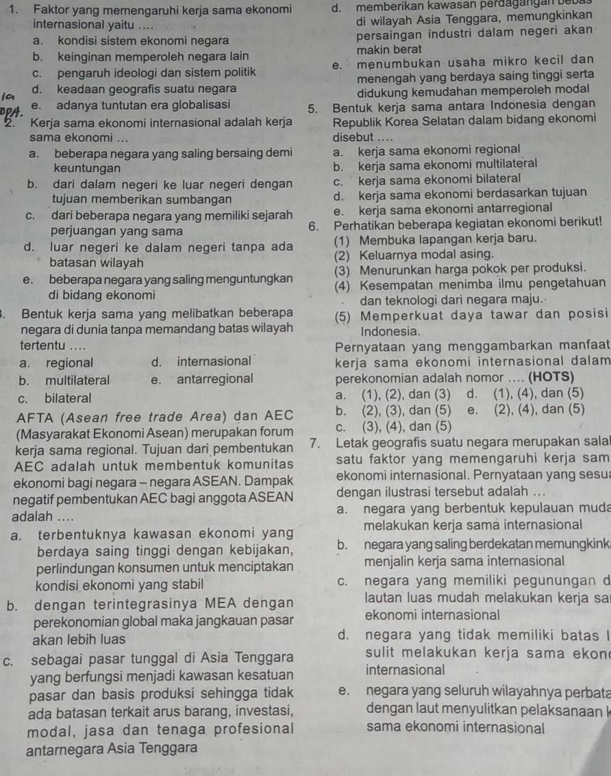 Faktor yang memengaruhi kerja sama ekonomi d. memberikan kawasan perðagangan beba
internasional yaitu .... di wilayah Asia Tenggara, memungkinkan
a. kondisi sistem ekonomi negara persaingan industri dalam negeri akan
b. keinginan memperoleh negara lain makin berat
c. pengaruh ideologi dan sistem politik e. menumbukan usaha mikro kecil dan
d. keadaan geografis suatu negara menengah yang berdaya saing tinggi serta
didukung kemudahan memperoleh modal
e. adanya tuntutan era globalisasi 5. Bentuk kerja sama antara Indonesia dengan
a Kerja sama ekonomi internasional adalah kerja Republik Korea Selatan dalam bidang ekonomi
sama ekonomi ... disebut ....
a. beberapa negara yang saling bersaing demi a. kerja sama ekonomi regional
keuntungan b. kerja sama ekonomi multilateral
b. dari dalam negeri ke luar negeri dengan c. kerja sama ekonomi bilateral
tujuan memberikan sumbangan d. kerja sama ekonomi berdasarkan tujuan
c. dari beberapa negara yang memiliki sejarah e. kerja sama ekonomi antarregional
perjuangan yang sama 6. Perhatikan beberapa kegiatan ekonomi berikut!
d. luar negeri ke dalam negeri tanpa ada (1) Membuka lapangan kerja baru.
batasan wilayah (2) Keluarnya modal asing.
e. beberapa negara yang saling menguntungkan (3) Menurunkan harga pokok per produksi.
di bidang ekonomi (4) Kesempatan menimba ilmu pengetahuan
dan teknologi dari negara maju.
. Bentuk kerja sama yang melibatkan beberapa (5) Memperkuat daya tawar dan posisi
negara di dunia tanpa memandang batas wilayah Indonesia.
tertentu ....
Pernyataan yang menggambarkan manfaat
a. regional d. internasional kerja sama ekonomi internasional dalam 
b. multilateral e. antarregional perekonomian adalah nomor ... (HOTS)
c. bilateral a. (1), (2), dan (3) d. (1), (4), dan (5)
AFTA (Asean free trade Area) dan AEC b. (2), (3), dan (5) e. (2), (4), dan (5)
(Masyarakat Ekonomi Asean) merupakan forum c. (3), (4), dan (5)
kerja sama regional. Tujuan dari pembentukan 7. Letak geografis suatu negara merupakan sala
AEC adalah untuk membentuk komunitas satu faktor yang memengaruhi kerja sam
ekonomi bagi negara - negara ASEAN. Dampak ekonomi internasional. Pernyataan yang sesu
negatif pembentukan AEC bagi anggota ASEAN dengan ilustrasi tersebut adalah ..
adalah .... a. negara yang berbentuk kepulauan muda
melakukan kerja sama internasional
a. terbentuknya kawasan ekonomi yang
berdaya saing tinggi dengan kebijakan, b. negara yang saling berdekatan memungkink
perlindungan konsumen untuk menciptakan menjalin kerja sama internasional
kondisi ekonomi yang stabil c. negara yang memiliki pegunungan d
b. dengan terintegrasinya MEA dengan
lautan luas mudah melakukan kerja sa
perekonomian global maka jangkauan pasar ekonomi internasional
akan lebih luas d. negara yang tidak memiliki batas I
c. sebagai pasar tunggal di Asia Tenggara
sulit melakukan kerja sama ekon
yang berfungsi menjadi kawasan kesatuan
internasional
pasar dan basis produksi sehingga tidak e. negara yang seluruh wilayahnya perbata
ada batasan terkait arus barang, investasi, dengan laut menyulitkan pelaksanaan k
modal, jasa dan tenaga profesional sama ekonomi internasional
antarnegara Asia Tenggara