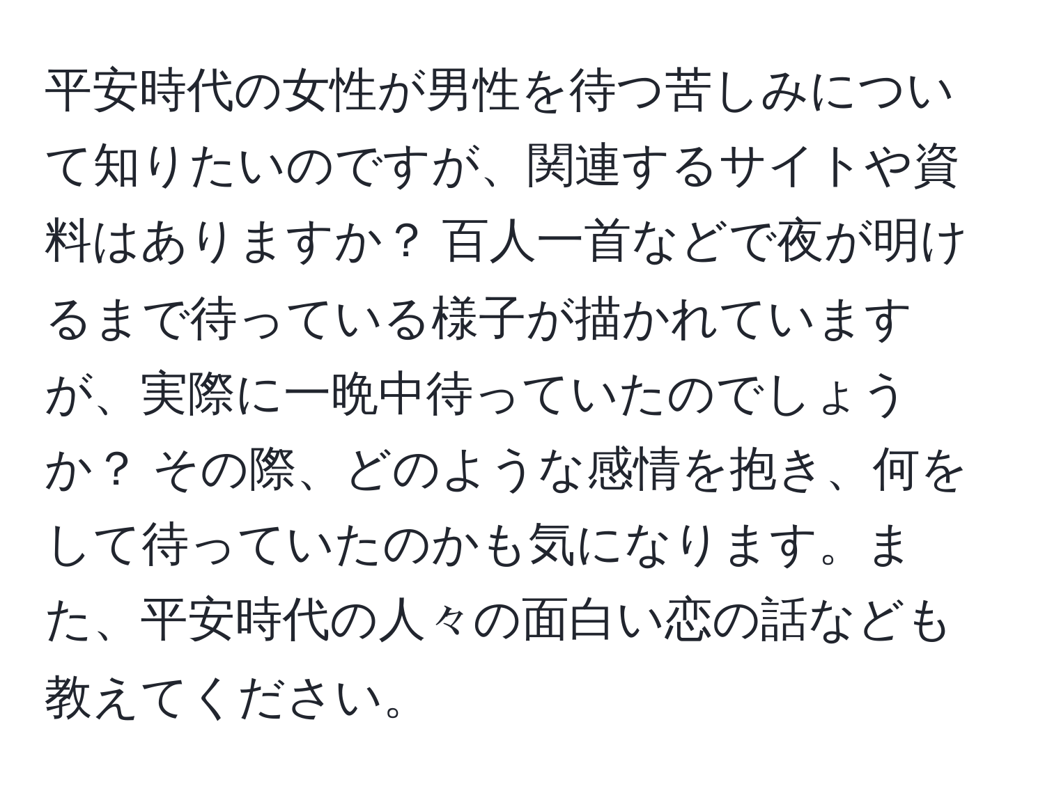 平安時代の女性が男性を待つ苦しみについて知りたいのですが、関連するサイトや資料はありますか？ 百人一首などで夜が明けるまで待っている様子が描かれていますが、実際に一晩中待っていたのでしょうか？ その際、どのような感情を抱き、何をして待っていたのかも気になります。また、平安時代の人々の面白い恋の話なども教えてください。