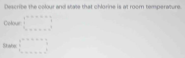 Describe the colour and state that chlorine is at room temperature.
Colour: beginarrayr 1=a=a=a=|=a=bendarray 
State: beginarrayr 1 □ =a·  1 1 =□ =assendarray