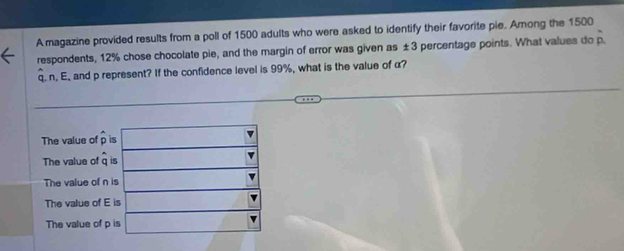 A magazine provided results from a poll of 1500 adults who were asked to identify their favorite pie. Among the 1500
respondents, 12% chose chocolate pie, and the margin of error was given as ± 3 percentage points. What values do hat p
q. n. E. and p represent? If the confidence level is 99%, what is the value of α?
The value of widehat p is
The value of widehat q is
The value of n is
The value of E is
The value of p is