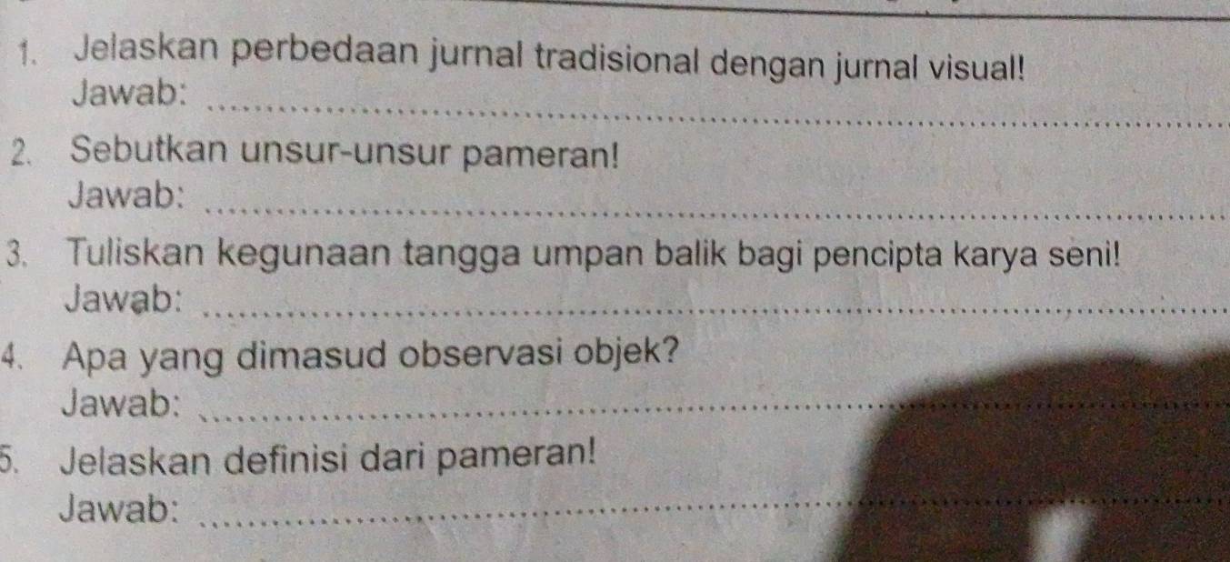 Jelaskan perbedaan jurnal tradisional dengan jurnal visual! 
_ 
Jawab: 
2. Sebutkan unsur-unsur pameran! 
_ 
Jawab: 
3. Tuliskan kegunaan tangga umpan balik bagi pencipta karya seni! 
Jawab:_ 
4. Apa yang dimasud observasi objek? 
Jawab:_ 
5. Jelaskan definisi dari pameran! 
Jawab:_ 
_ 
_