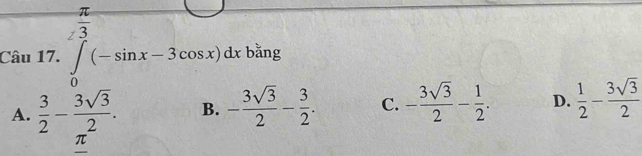 overline 3 
Câu 17. ∈t (-sin x-3cos x)dx bǎng
A.  3/2 - 3sqrt(3)/2 . B. - 3sqrt(3)/2 - 3/2 . C. - 3sqrt(3)/2 - 1/2 . D.  1/2 - 3sqrt(3)/2 
π