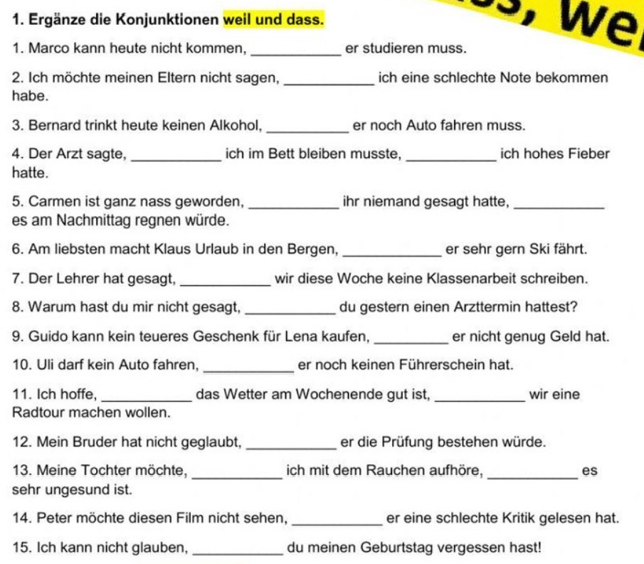 Ergänze die Konjunktionen weil und dass. 
, w e 
1. Marco kann heute nicht kommen, _er studieren muss. 
2. Ich möchte meinen Eltern nicht sagen, _ich eine schlechte Note bekommen 
habe. 
3. Bernard trinkt heute keinen Alkohol, _er noch Auto fahren muss. 
4. Der Arzt sagte, _ich im Bett bleiben musste, _ich hohes Fieber 
hatte. 
5. Carmen ist ganz nass geworden, _ihr niemand gesagt hatte,_ 
es am Nachmittag regnen würde. 
6. Am liebsten macht Klaus Urlaub in den Bergen, _er sehr gern Ski fährt. 
7. Der Lehrer hat gesagt, _wir diese Woche keine Klassenarbeit schreiben. 
8. Warum hast du mir nicht gesagt, _du gestern einen Arzttermin hattest? 
9. Guido kann kein teueres Geschenk für Lena kaufen, _er nicht genug Geld hat. 
10. Uli darf kein Auto fahren, _er noch keinen Führerschein hat. 
11. Ich hoffe, _das Wetter am Wochenende gut ist, _wir eine 
Radtour machen wollen. 
12. Mein Bruder hat nicht geglaubt, _er die Prüfung bestehen würde. 
13. Meine Tochter möchte, _ich mit dem Rauchen aufhöre, _es 
sehr ungesund ist. 
14. Peter möchte diesen Film nicht sehen, _er eine schlechte Kritik gelesen hat. 
15. Ich kann nicht glauben, _du meinen Geburtstag vergessen hast!