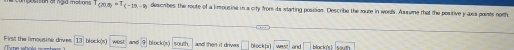 ocisan of rgid motions | (20,8)=T_(-1-9) describes the route of a limousine in a city from its starting posison. Describe the rute in words. Aussume that the positive y uxs points noth
Firs! the limousine drives = == te who l === 13 bls k(x) and overline ^ block (x) south. and then it drive . □ block[s and □ black's
South