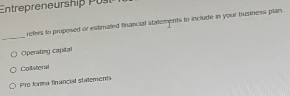 Entrepreneurship Pust
refers to proposed or estimated financial statements to include in your business plan.
_
Operating capital
Collateral
Pro forma financial statements