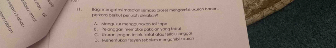 Bagi mengatasi masalah semasa proses mengambil ukuran badan,
perkara berikut perlulah dielakan?
A. Mengukur menggunakan tali tape
B. Pelanggan memakai pakaian yang tebal
C. Ukuran jangan terlalu ketat atau terlalu longgar
D. Menentukan fesyen sebelum mengambil ukuran