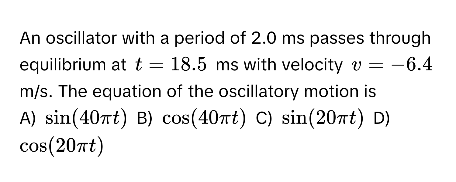 An oscillator with a period of 2.0 ms passes through equilibrium at $t = 18.5$ ms with velocity $v = -6.4$ m/s. The equation of the oscillatory motion is

A) $sin(40π t)$  B) $cos(40π t)$  C) $sin(20π t)$  D) $cos(20π t)$