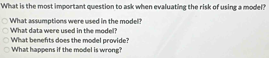 What is the most important question to ask when evaluating the risk of using a model? 
What assumptions were used in the model? 
What data were used in the model? 
What beneñts does the model provide? 
What happens if the model is wrong?