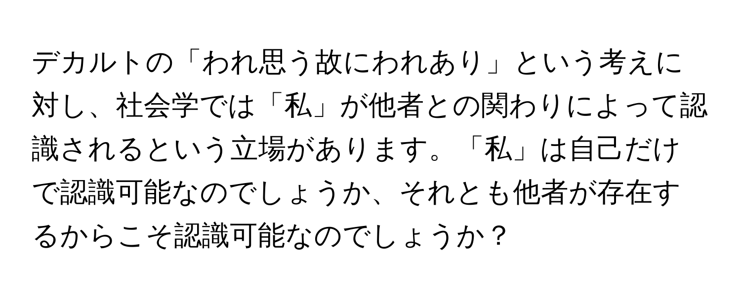 デカルトの「われ思う故にわれあり」という考えに対し、社会学では「私」が他者との関わりによって認識されるという立場があります。「私」は自己だけで認識可能なのでしょうか、それとも他者が存在するからこそ認識可能なのでしょうか？