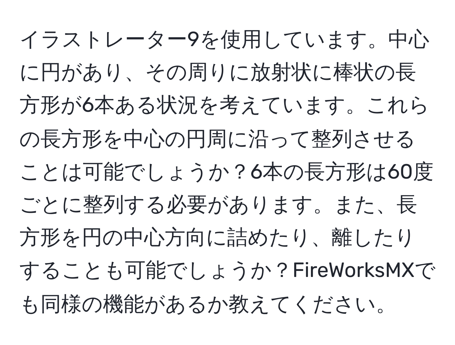 イラストレーター9を使用しています。中心に円があり、その周りに放射状に棒状の長方形が6本ある状況を考えています。これらの長方形を中心の円周に沿って整列させることは可能でしょうか？6本の長方形は60度ごとに整列する必要があります。また、長方形を円の中心方向に詰めたり、離したりすることも可能でしょうか？FireWorksMXでも同様の機能があるか教えてください。