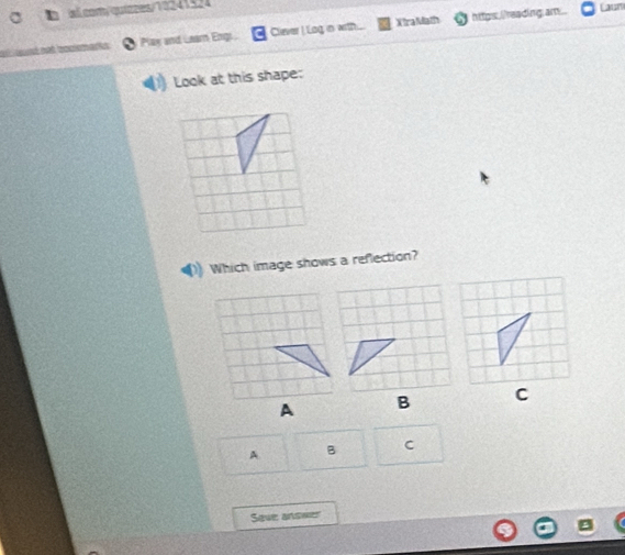 aã com/quièzes/10241524 
at toné aoé lociemarke Play and Laam Engs. Cliever I Log in with . X Ira Math https, ireading am.. 
Caum 
Look at this shape: 
Which image shows a reflection? 
C 
A B C 
Save answer