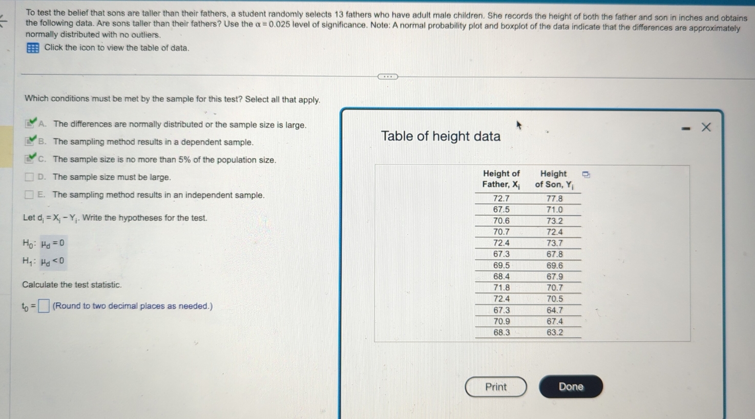 To test the belief that sons are taller than their fathers, a student randomly selects 13 fathers who have adult male children. She records the height of both the father and son in inches and obtains
the following data. Are sons taller than their fathers? Use the alpha =0.025 level of significance. Note: A normal probability plot and boxplot of the data indicate that the differences are approximately
normally distributed with no outliers.
Click the icon to view the table of data.
Which conditions must be met by the sample for this test? Select all that apply.
A. The differences are normally distributed or the sample size is large.
X
B. The sampling method results in a dependent sample.
Table of height data
C. The sample size is no more than 5% of the population size.
D. The sample size must be large.
E. The sampling method results in an independent sample. 
Let d_i=X_i-Y. Write the hypotheses for the test.
H_0:mu _d=0
H_1:mu _d<0</tex>
Calculate the test statistic.
t_0=□ (Round to two decimal places as needed.) 
Print Done