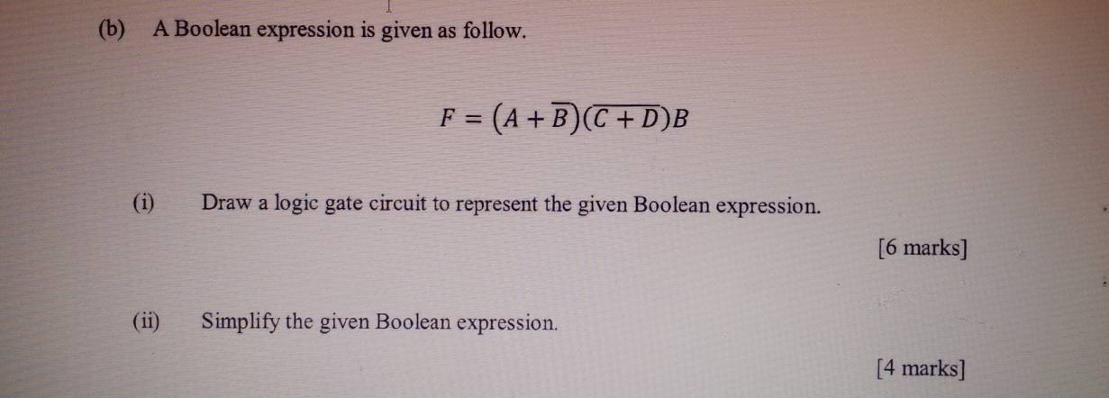 A Boolean expression is given as follow.
F=(A+overline B)(overline C+D)B
(i) Draw a logic gate circuit to represent the given Boolean expression. 
[6 marks] 
(ii) Simplify the given Boolean expression. 
[4 marks]