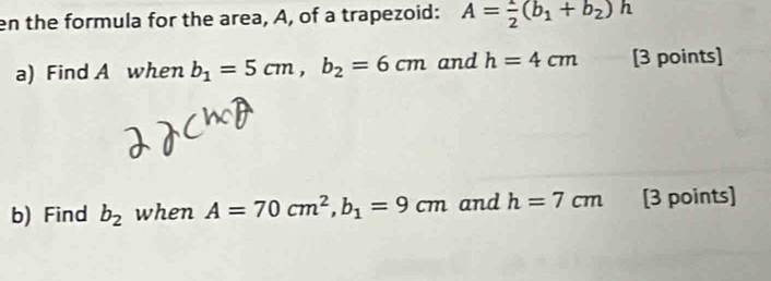 en the formula for the area, A, of a trapezoid: A= 1/2 (b_1+b_2)h
a) Find A when b_1=5cm, b_2=6cm and h=4cm [3 points] 
b) Find b_2 when A=70cm^2, b_1=9cm and h=7cm [3 points]