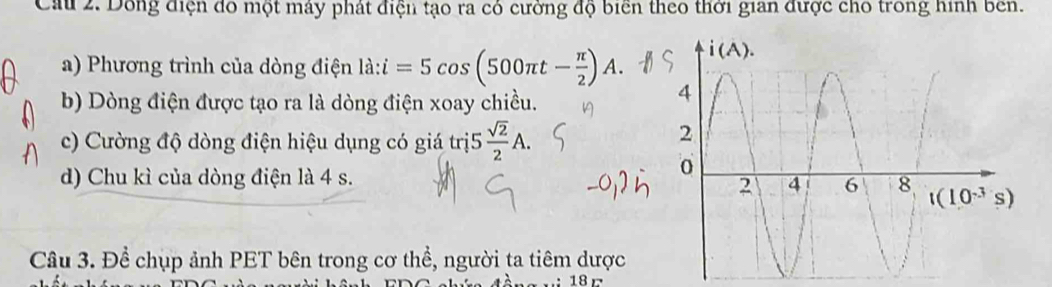 Cầu 2. Dông điện đo một máy phát điện tạo ra có cường độ biển theo thời gian được cho trong hình bên.
a) Phương trình của dòng điện là: ldot a:i=5cos (500π t- π /2 )A.
b) Dòng điện được tạo ra là dòng điện xoay chiều.
c) Cường độ dòng điện hiệu dụng có giá trị5  sqrt(2)/2 A.
d) Chu kì của dòng điện là 4 s.
Câu 3. Để chụp ảnh PET bên trong cơ thể, người ta tiêm dược
18 r