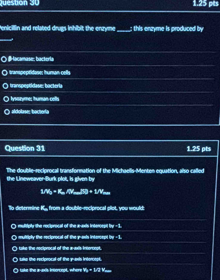 Penicillin and related drugs inhibit the enzyme_ ; this enzyme is produced by
_、
β -lacamase; bacteria
transpeptidase; human cells
transpeptidase; bacteria
lysozyme; human cells
aldolase; bacteria
Question 31 1.25 pts
The double-reciprocal transformation of the Michaelis-Menten equation, also called
the Lineweaver-Burk plot, is given by
1/V_0=K_m/(V_max[S])+1/V_max
To determine K_m from a double-reciprocal plot, you would;
multiply the reciprocal of the x-axis intercept by -1.
multiply the reciprocal of the y-axis intercept by -1.
take the reciprocal of the x-axis intercept.
take the reciprocal of the y-axis intercept.
take the x-axis intercept. where V_0=1/2V_n x°