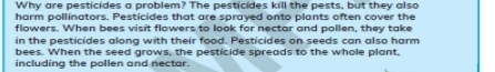 Why are pesticides a problem? The pesticides kill the pests, but they also 
harm pollinators. Pesticides that are sprayed onto plants often cover the 
flowers. When bees visit flowers to look for nectar and pollen, they take 
in the pesticides along with their food. Pesticides on seeds can also harm 
bees. When the seed grows, the pesticide spreads to the whole plant 
including the pollen and nectar.