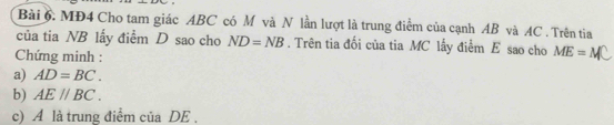 MĐ4 Cho tam giác ABC có M và N lần lượt là trung điểm của cạnh AB và AC. Trên tia 
của tia NB lấy điểm D sao cho ND=NB. Trên tia đối của tia MC lấy điểm E sao cho ME=M
Chứng minh : 
a) AD=BC. 
b) AE//BC. 
c) A là trung điểm của DE