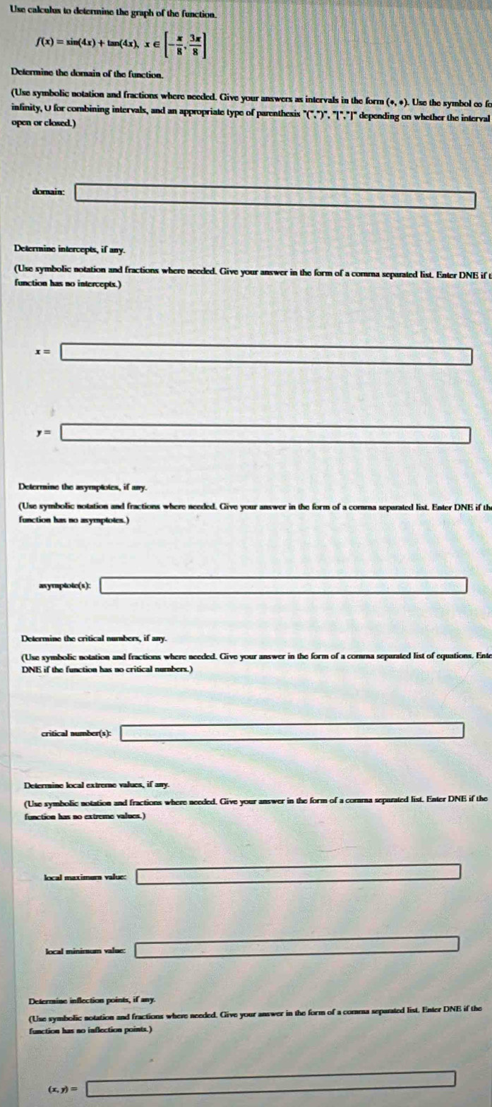 Use calculus to determine the graph of the function.
f(x)=sin (4x)+tan (4x), x∈ [- π /8 , 3π /8 ]
Determine the dornain of the function 
(Use symbolic notation and fractions where needed. Give your answers as intervals in the form (+,+). Use the symbol ∞ fo 
infinity, U for combining intervals, and an appropriate type of parenthesis (∵ )^circ ,7°,7° depending on whether the interval 
open or closed.) 
domain _  
Determine intercepts, if any. 
(Use symbolic notation and fractions where needed. Give your answer in the form of a comma separated list. Enter DNE if t 
function has no intercepts.)
x=□
y=□
(Use symbolic notation and fractions where needed. Give your answer in the form of a comma sepurated list. Enter DNE if th 
function has no asymptotes.) 
asymptotc(s): _  △ P(s)+△ PO)+△ P's)
Determine the critical numbers, if any. 
(Use symbolic notation and fractions where needed. Give your answer in the form of a comma separated list of equations. Ente 
DNE if the function has no critical nurnbers.] 
critical number(s): x_□  =□
Determine local extrerne values, if any. 
(Use symbolic notation and fractions where needed. Give your answer in the form of a corama sepurated list. Enter DNE if the 
function has no extreme values.) 
local maximura value: □ 
local minimum value: _  
_  
Determine inflection points, if any 
(Use symbolic notation and fractions where needed. Give your answer in the form of a corma separated list. Enter DNE if the 
function has no inflection points.)
(x,y)=□
frac 