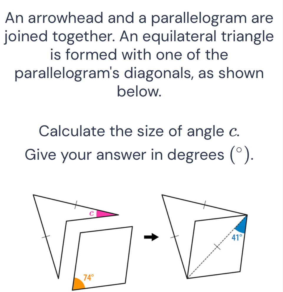 An arrowhead and a parallelogram are
joined together. An equilateral triangle
is formed with one of the
parallelogram's diagonals, as shown
below.
Calculate the size of angle c.
Give your answer in degrees (^circ ).
c