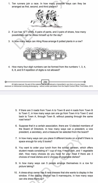 Ten runners join a race. In how many possible ways can they be 
arranged as first, second, and third placers? 
2. If Jun has 12 T-shirts, 6 pairs of pants, and 3 pairs of shoes, how many 
possibilities can he dress himself up for the day? 
3. In how many ways can Aling Rosa arrange 6 potted plants in a row? 
4. How many four-digit numbers can be formed from the numbers 1, 3, 4,
6, 8, and 9 if repetition of digits is not allowed? 
284 
All rights reserved. No part of this material may be reproduced or transmitted in any form or by any means - 
electronic or mechanical including photocopying - without written permission from the DepEd Central Office. First Edition, 2015. 
5. If there are 3 roads from Town A to Town B and 4 roads from Town B 
to Town C, in how many ways can one go from Town A to Town C and 
back to Town A, through Town B, without passing through the same 
road twice? 
6. Suppose that in a certain association, there are 12 elected members of 
the Board of Directors. In how many ways can a president, a vice 
president, a secretary, and a treasurer be selected from the board? 
7. In how many ways can you place 9 different books on a shelf if there is 
space enough for only 5 books? 
8. You want to order your lunch from the school canteen, which offers 
student meals consisting of 1 cup of rice, 1 meat dish, and 1 vegetable 
dish. How many choices do you have for your meal if there are 3
choices of meat dishes and 2 choices of vegetable dishes? 
9. In how many ways can 5 people arrange themselves in a row fo 
picture taking? 
10. A dress-shop owner has 8 new dresses that she wants to display in the 
window. If the display window has 5 mannequins, in how many ways 
can she dress them up?
