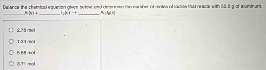 Balance the chemical equation given below, and determine the number of moles of iodine that reacts with 50.0 g of aluminum.
_ Al(s)+ _  I_2(s)to _ Al_2l_6(s)
2. 78 mol
1. 24 mol
5. 56 mol
3. 71 mol