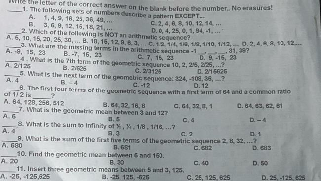 Write the letter of the correct answer on the blank before the number.. No erasures!
1. The following sets of numbers describe a pattern EXCEPT...
A. 1, 4, 9, 16, 25, 36, 49, ..
B. 3, 6, 9, 12, 15, 18, 21, ... C. 2, 4, 6, 8, 10, 12, 14, ..
_2. Which of the following is NOT an arithmetic sequence? D. 0, 4, 25, 0, 1, 94, -1, …
_A. 5, 10, 15, 20, 25, 30, ... B. 18, 15, 12, 9, 6, 3, ... C. 1/2, 1/4, 1/6, 1/8, 1/10, 1/12, ... D. 2, 4, 6, 8, 10, 12,...
3. What are the missing terms in the arithmetic sequence -1
A. -9, 15, 23 B. -7, 15, 23 C. 7, 15, 23 _D. 9, -15, 23 , 31,39?
_4 . What is the 7th term of the geometric sequence 10, 2, 2/5, 2/25, ...?
A. 2/125 B. 2/625 C. 2/3125 D. 2/15625
_5. What is the next term of the geometric sequence: 324, -108, 36, ...?
A. 4 B. - 4 C. -12 D. 12
_6. The first four terms of the geometric sequence with a first term of 64 and a common ratio
of 1/2 is _?
A. 64, 128, 256, 512 B. 64, 32, 16, 8 C. 64, 32, 8, 1 D. 64, 63, 62, 61
_7. What is the geometric mean between 3 and 12?
A. 6 B. 5 C. 4 D. - 4
_8. What is the sum to infinity of ½ , ¼ , 1/8 , 1/16, ...?
A. 4 B. 3 C. 2 D. 1
_9. What is the sum of the first five terms of the geometric sequence 2, 8, 32, ...?
A. 680 B. 681 C. 682 D. 683
_10. Find the geometric mean between 6 and 150.
A. 20 B. 30 C. 40 D. 50
_11. Insert three geometric means between 5 and 3, 125.
A. -25, -125,625 B. -25, 125, -625 C. 25,125, 625 D. 25, -125, 625