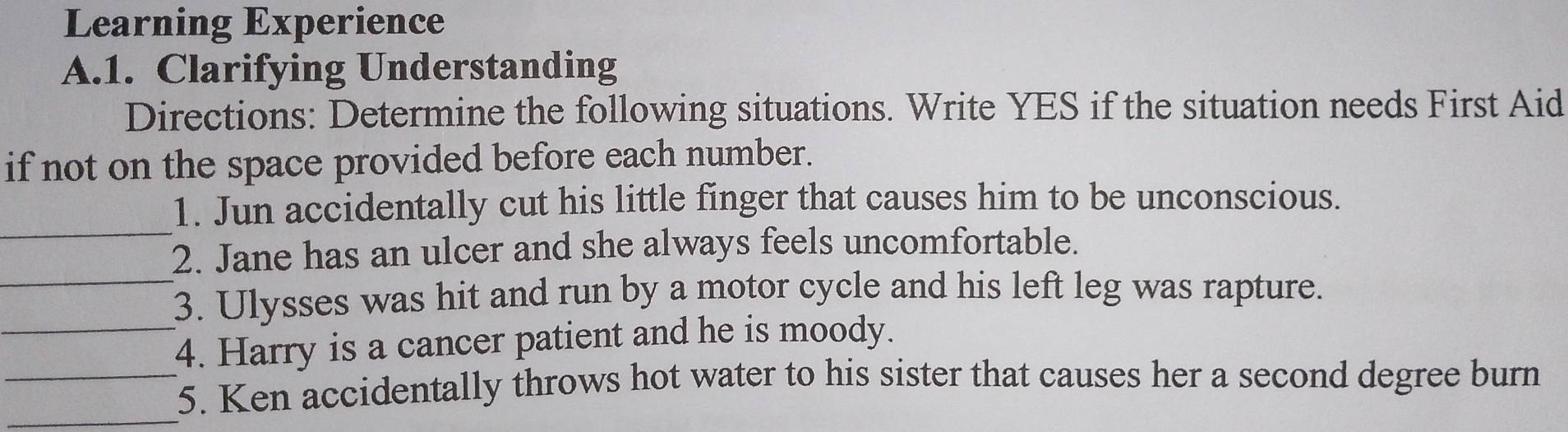 Learning Experience 
A.1. Clarifying Understanding 
Directions: Determine the following situations. Write YES if the situation needs First Aid 
if not on the space provided before each number. 
_ 
1. Jun accidentally cut his little finger that causes him to be unconscious. 
_ 
2. Jane has an ulcer and she always feels uncomfortable. 
3. Ulysses was hit and run by a motor cycle and his left leg was rapture. 
_4. Harry is a cancer patient and he is moody. 
__5. Ken accidentally throws hot water to his sister that causes her a second degree burn