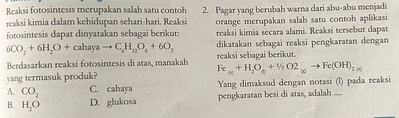 Reaksi fotosintesis merupakan salah satu contoh 2. Pagar yang berubah warna dari abu-abu menjadi
reaksi kimia dalam kehidupan sehari-hari. Reaksi orange merupakan salah satu contoh aplikasi
fotosintesis dapat dinyatakan sebagai berikut: reaksi kimia secara alami. Reaksi tersebut dapat
_6CO_2+6H_2O+cahayato C_6H_12O_6+6O_2 dikatakan sebagai reaksi pengkaratan dengan
Berdasarkan reaksi fotosintesis di atas, manakah reaksi sebagai berikut.
Fe_(s)+H_2O_(l)+1/2O2_(g)to Fe(OH)_2(s)
yang termasuk produk?
A. CO_2 C. cahaya Yang dimaksud dengan notasi (l) pada reaksi
B. H_2O D. glukosa pengkaratan besi di atas, adalah ....