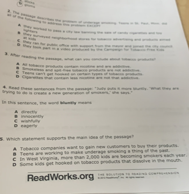 sticks
Dgloms
2. The passage describes the problem of underage smoning Teem in tt. mut man ad
all of the following to address this probiem teoe m
A they worked to pass a city law banning she se of canly cgaresbes and tiv
lighters
B they surveyed neighborhood stores for tobacce aovertising and products simed
at kids
C they ran for public office with support from the mayor and sned the oty councl
D they took part in a video produced by the Campaign for Tosaccs-free kids
3. After reading the passage, what can you conclude about tohacss products
A All tobacco products contain nicotine and are addictive.
B Smokeless and spit-free tobacco products are not addictive
C Teens can't get hooked on certain types of tobacco products.
D Cigarettes that contain less nicotine are not that addictive.
4. Read these sentences from the passage: "Judy puts it more bluntly. 'What they are
trying to do is create a new generation of smokers,' she says."
In this sentence, the word bluntly means
A directly
B innocently
C wishfully
D eagerly
5. Which statement supports the main idea of the passage?
A Tobacco companies want to gain new customers to buy their products.
B Teens are working to make underage smoking a thing of the past.
C In West Virginia, more than 2,000 kids are becoming smokers each year.
D Some kids get hooked on tobacco products that dissolve in the mouth.
ReadWorks.org THE SOLUTION TO READING COMPREHENSION
O 2012 ReadWorks'', inc. All rights reserved
