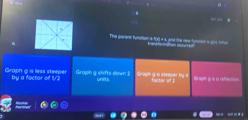 43rd 
yèni yián 
The parent function is f(x)=x, and the new function is g(x). What 
transformation occurred? 
Graph g is less steeper Graph g shifts down 2 Graph g is steeper by a Graph g is a reflection. 
by a factor of 1/2 units. factor of 2
Nicolus 
666 +2 16.37 09 4