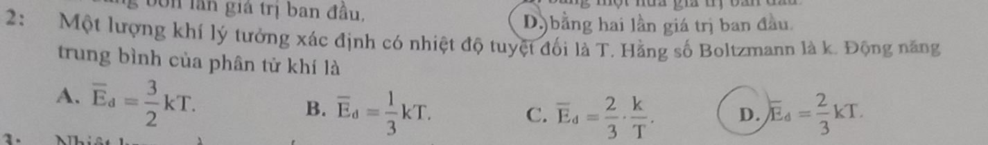 bo n lần giá trị ban đầu,
D bằng hai lần giá trị ban đầu.
2: Một lượng khí lý tưởng xác định có nhiệt độ tuyệt đối là T. Hằng số Boltzmann là k. Động năng
trung bình của phân tử khí là
A. overline E_d= 3/2 kT.
B. overline E_d= 1/3 kT. E_d= 2/3 kT.
C. overline E_d= 2/3 ·  k/T . 
D.