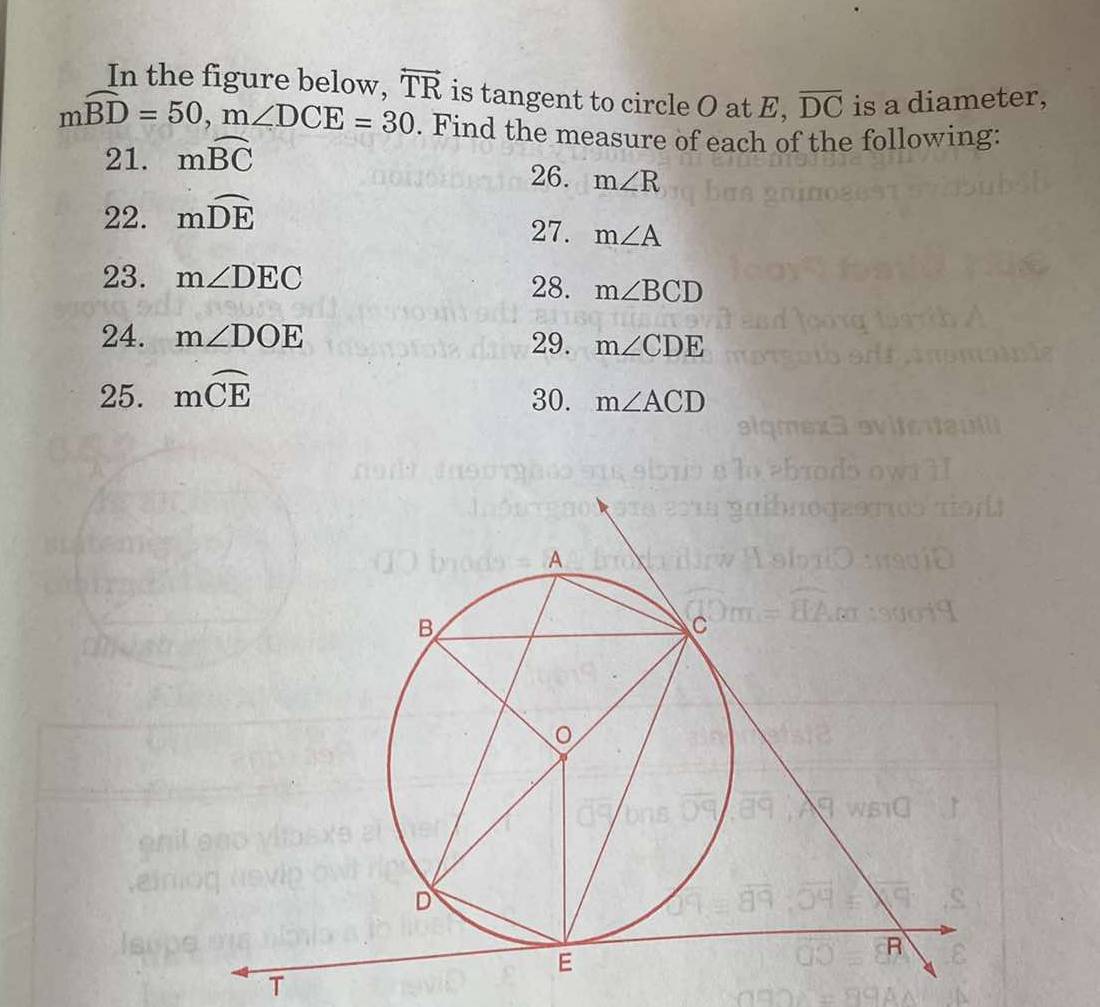 In the figure below. overleftrightarrow TR is tangent to circle O at E, overline DC is a diameter,
mwidehat BD=50, m∠ DCE=30. Find the measure of each of the following: 
21. mwidehat BC
26. m∠ R
22. mwidehat DE 27. m∠ A
23. m∠ DEC
28. m∠ BCD
24. m∠ DOE 29. m∠ CDE
25. mwidehat CE
30. m∠ ACD
T