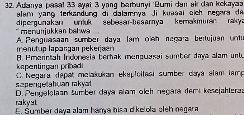 Adanya pasal 33 aya' 3 yang berbunyi ‘Bumi dan air dan kekayaa
alam yang terkandung di dalamnya di kuasai oleh negara da
dipergunakan untuk sebesar-besarnya kemakmuran raky
` menunjukkan bahwa ..
A. Penguasaan sumber daya lam oleh negara bertujuan untu
menutup lapaṅgan pekerjaan
B. Pmerintah Indonesia berhak menguasai sumber daya alam untu
kepentingan pribadi
C. Negara dapat melakukan eksploitasi sumber daya alam tamp
sæpengetahuan rakyat
D. Pengelolaan šumber daya alam oleh negara demi kesejahteraa
rakyat
E. Sumber daya alam hanya bisa dikelola oleh negara