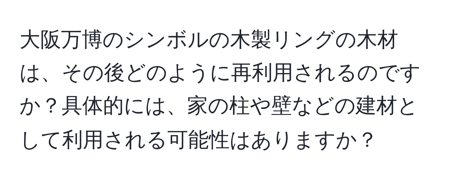 大阪万博のシンボルの木製リングの木材は、その後どのように再利用されるのですか？具体的には、家の柱や壁などの建材として利用される可能性はありますか？