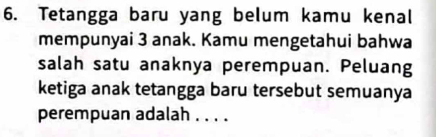 Tetangga baru yang belum kamu kenal 
mempunyai 3 anak. Kamu mengetahui bahwa 
salah satu anaknya perempuan. Peluang 
ketiga anak tetangga baru tersebut semuanya 
perempuan adalah . . . .