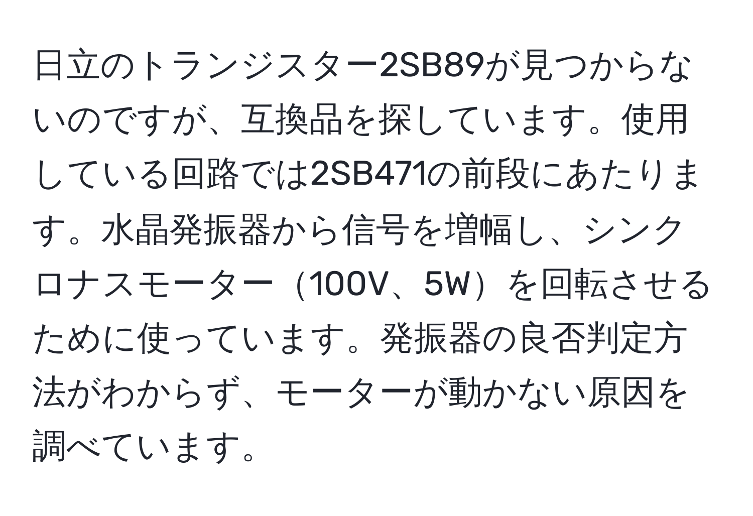 日立のトランジスター2SB89が見つからないのですが、互換品を探しています。使用している回路では2SB471の前段にあたります。水晶発振器から信号を増幅し、シンクロナスモーター100V、5Wを回転させるために使っています。発振器の良否判定方法がわからず、モーターが動かない原因を調べています。