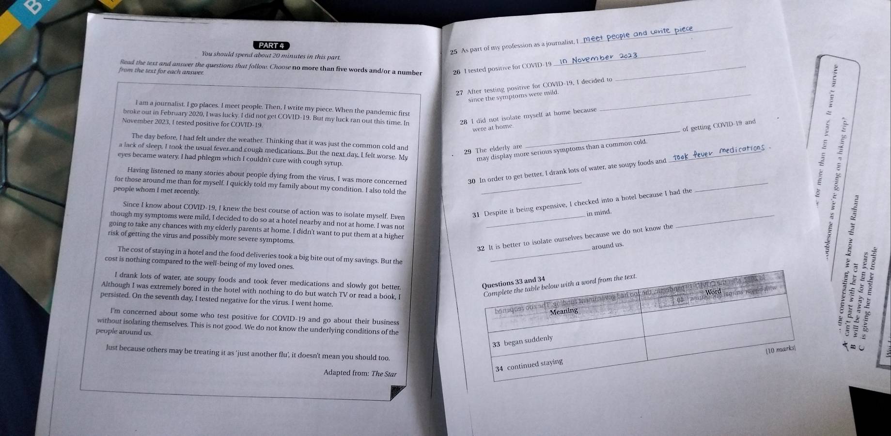 As part of my profession as a journalist, I _meet people and wvite piece
PART 4
You should spend about 20 minutes in this part
Read the text and answer the questions that follow. Choose no more than five words and/or a number 26 I tested positive for COVID-19_
from the text for each answer.
27 After testing positive for COVID-19, I decided to
since the symptoms were mild._
I am a journalist. I go places. I meet people. Then, I write my piece. When the pandemic first
broke out in February 2020, I was lucky. I did not get COVID-19. But my luck ran out this time. In 28 I did not isolate myself at home because
November 2023, I tested positive for COVID-19
were at home
The day before, I had felt under the weather. Thinking that it was just the common cold and
29 The elderly are _of getting COVID-19 and
a lack of sleep, I took the usual fever and cough medications. But the next day, I felt worse. My may display more serious symptoms than a common cold._
eyes became watery. I had phlegm which I couldn't cure with cough syrup
Having listened to many stories about people dying from the virus, I was more concerned
30 In order to get better, I drank lots of water, ate soupy foods and
for those around me than for myself. I quickly told my family about my condition. I also told the_
people whom I met recently.
_
Since I know about COVID-19, I knew the best course of action was to isolate myself. Even
31 Despite it being expensive, I checked into a hotel because I had the
_
in mind.
though my symptoms were mild, I decided to do so at a hotel nearby and not at home. I was not_
going to take any chances with my elderly parents at home. I didn't want to put them at a higher
risk of getting the virus and possibly more severe symptoms
32 It is better to isolate ourselves because we do not know the
_around us.
The cost of staying in a hotel and the food deliveries took a big bite out of my savings. But the
cost is nothing compared to the well-being of my loved ones
I drank lots of water, ate soupy foods and took fever medications and slowly got better
Although I was extremely bored in the hotel with nothing to do but watch TV or read a book, I
persisted. On the seventh day, I tested negative for the virus. I went home.
I'm concerned about some who test positive for COVID-19 and go about their business
without isolating themselves. This is not good. We do not know the underlying conditions of the
people around us.
² É
∞ U
Just because others may be treating it as ‘just another flu’, it doesn’t mean you should too.
Adapted from: The Star