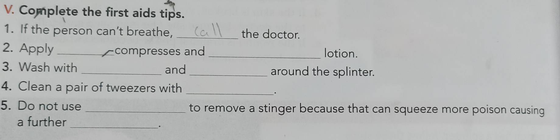 Complete the first aids tips. 
1. If the person can’t breathe, _the doctor. 
2. Apply _- compresses and _lotion. 
3. Wash with _and _around the splinter. 
4. Clean a pair of tweezers with_ 
. 
5. Do not use _to remove a stinger because that can squeeze more poison causing 
a further 
_.
