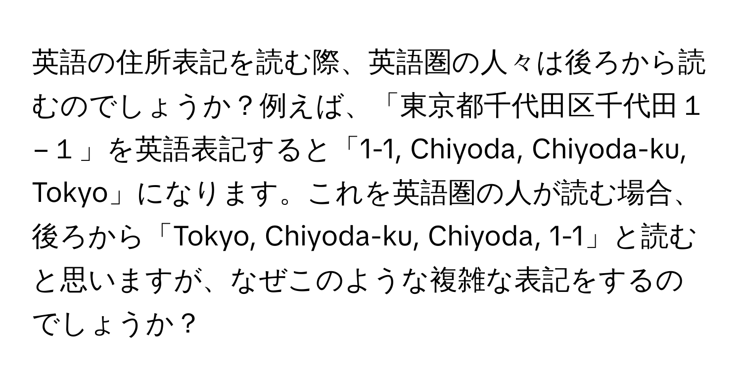 英語の住所表記を読む際、英語圏の人々は後ろから読むのでしょうか？例えば、「東京都千代田区千代田１−１」を英語表記すると「1-1, Chiyoda, Chiyoda-ku, Tokyo」になります。これを英語圏の人が読む場合、後ろから「Tokyo, Chiyoda-ku, Chiyoda, 1-1」と読むと思いますが、なぜこのような複雑な表記をするのでしょうか？